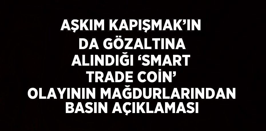 AŞKIM KAPIŞMAK’IN DA GÖZALTINA ALINDIĞI ‘SMART TRADE COİN’ OLAYININ MAĞDURLARINDAN BASIN AÇIKLAMASI