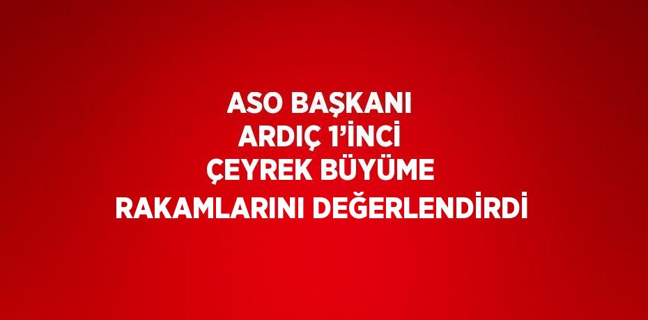 ASO BAŞKANI ARDIÇ 1’İNCİ ÇEYREK BÜYÜME RAKAMLARINI DEĞERLENDİRDİ