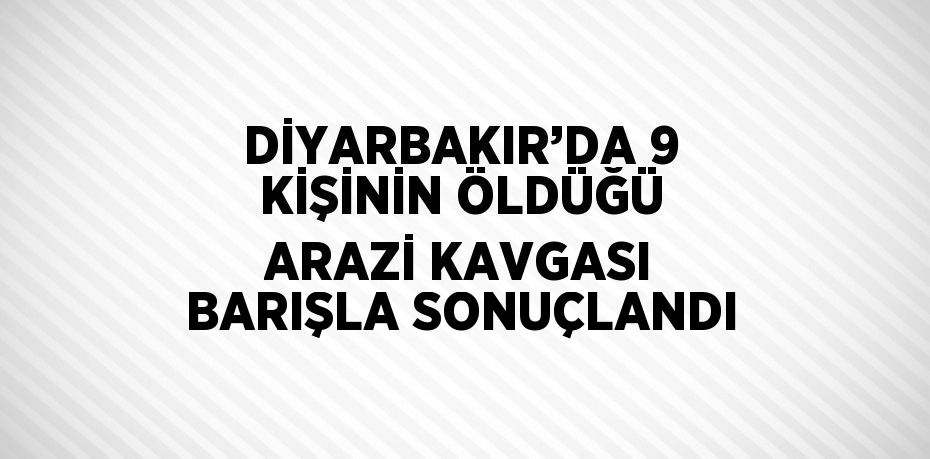 DİYARBAKIR’DA 9 KİŞİNİN ÖLDÜĞÜ ARAZİ KAVGASI BARIŞLA SONUÇLANDI