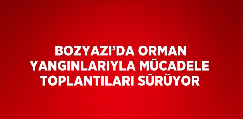 BOZYAZI’DA ORMAN YANGINLARIYLA MÜCADELE TOPLANTILARI SÜRÜYOR