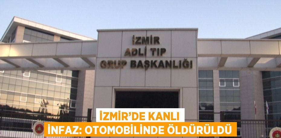 İZMİR’DE KANLI İNFAZ: OTOMOBİLİNDE ÖLDÜRÜLDÜ