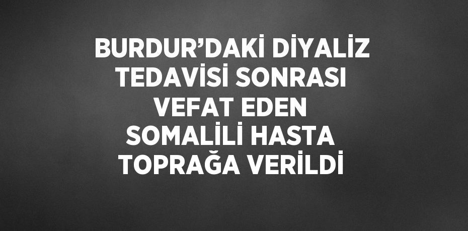 BURDUR’DAKİ DİYALİZ TEDAVİSİ SONRASI VEFAT EDEN SOMALİLİ HASTA TOPRAĞA VERİLDİ