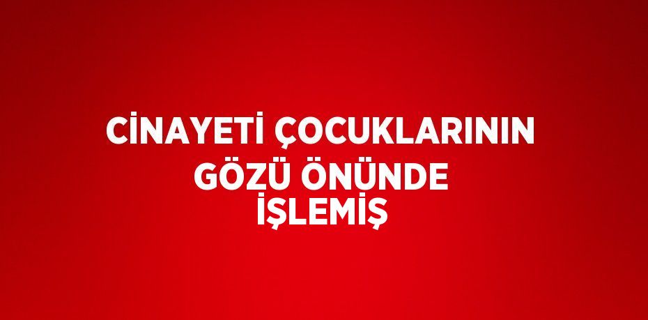 CİNAYETİ ÇOCUKLARININ GÖZÜ ÖNÜNDE İŞLEMİŞ