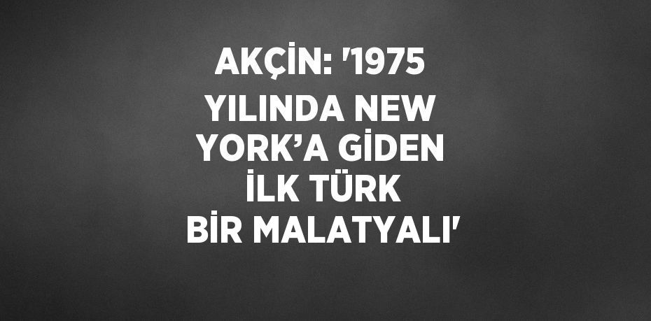 AKÇİN: '1975 YILINDA NEW YORK’A GİDEN İLK TÜRK BİR MALATYALI'