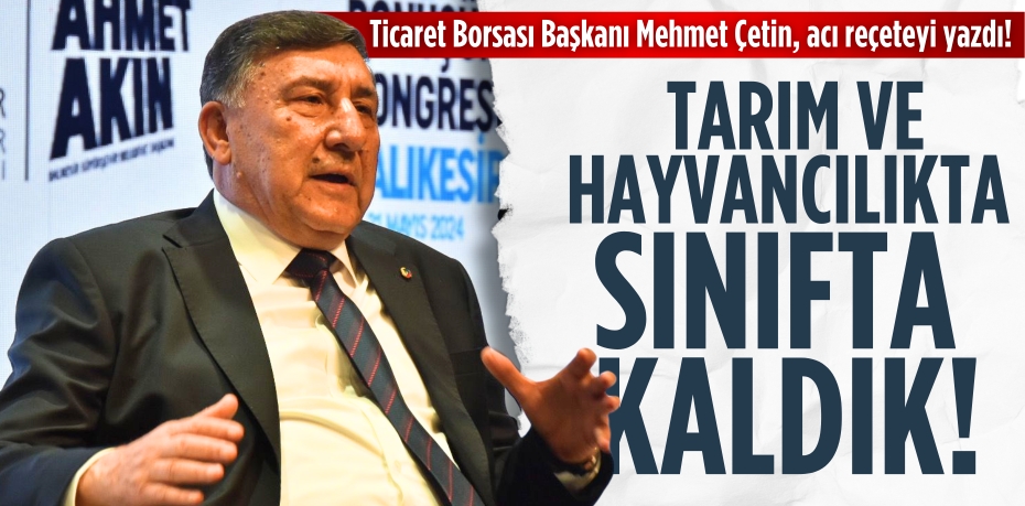 Ticaret Borsası Başkanı Mehmet Çetin, acı reçeteyi yazdı! Tarım ve hayvancılıkta  SINIFTA KALDIK!