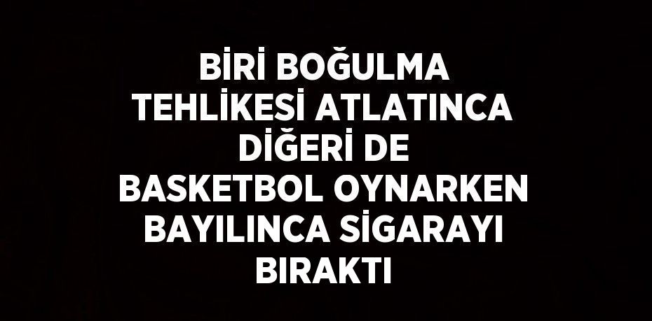 BİRİ BOĞULMA TEHLİKESİ ATLATINCA DİĞERİ DE BASKETBOL OYNARKEN BAYILINCA SİGARAYI BIRAKTI