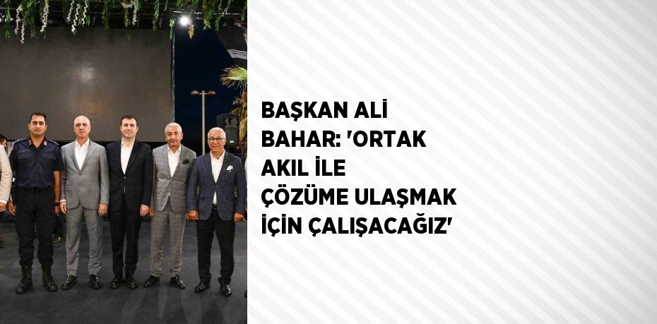 BAŞKAN ALİ BAHAR: 'ORTAK AKIL İLE ÇÖZÜME ULAŞMAK İÇİN ÇALIŞACAĞIZ'