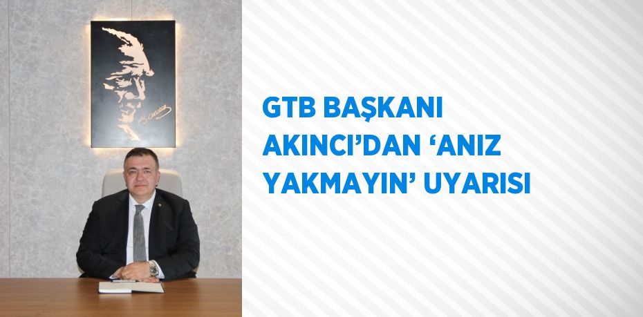 GTB BAŞKANI AKINCI’DAN ‘ANIZ YAKMAYIN’ UYARISI