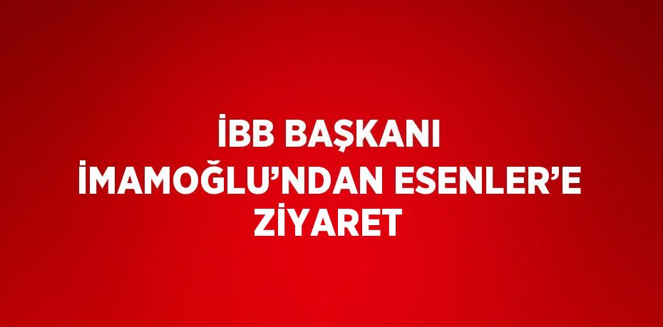 İBB BAŞKANI İMAMOĞLU’NDAN ESENLER’E ZİYARET