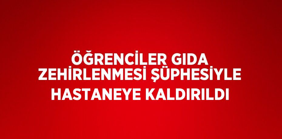 ÖĞRENCİLER GIDA ZEHİRLENMESİ ŞÜPHESİYLE HASTANEYE KALDIRILDI