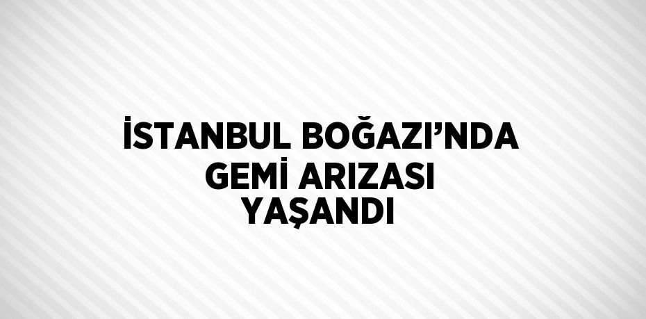 İSTANBUL BOĞAZI’NDA GEMİ ARIZASI YAŞANDI