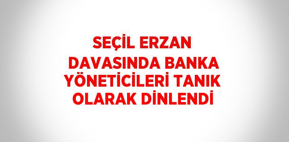 SEÇİL ERZAN DAVASINDA BANKA YÖNETİCİLERİ TANIK OLARAK DİNLENDİ