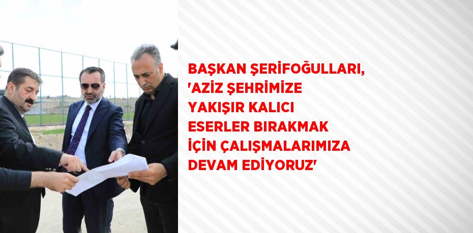 BAŞKAN ŞERİFOĞULLARI, 'AZİZ ŞEHRİMİZE YAKIŞIR KALICI ESERLER BIRAKMAK İÇİN ÇALIŞMALARIMIZA DEVAM EDİYORUZ'