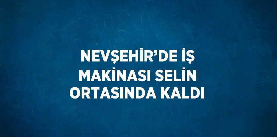 NEVŞEHİR’DE İŞ MAKİNASI SELİN ORTASINDA KALDI