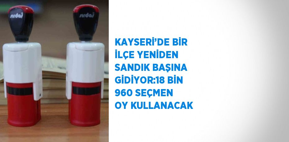 KAYSERİ’DE BİR İLÇE YENİDEN SANDIK BAŞINA GİDİYOR:18 BİN 960 SEÇMEN OY KULLANACAK