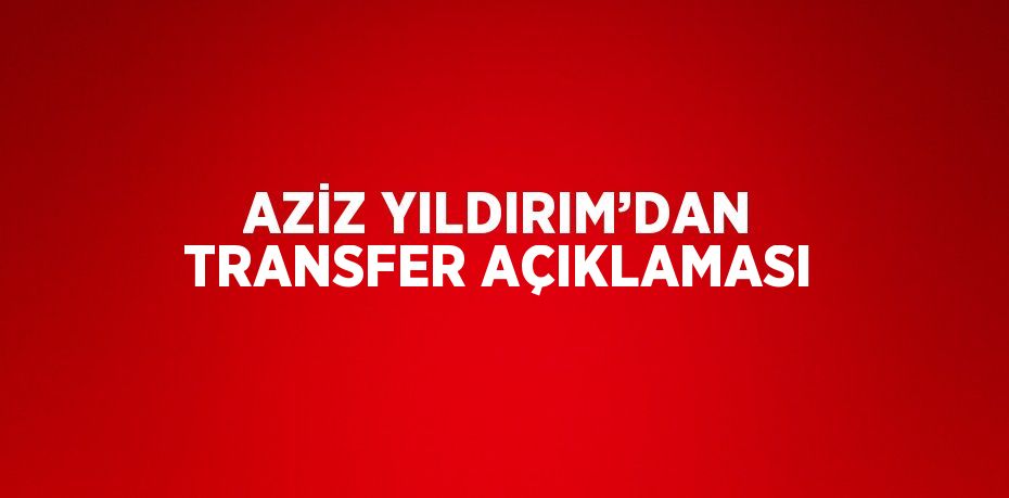 AZİZ YILDIRIM’DAN TRANSFER AÇIKLAMASI