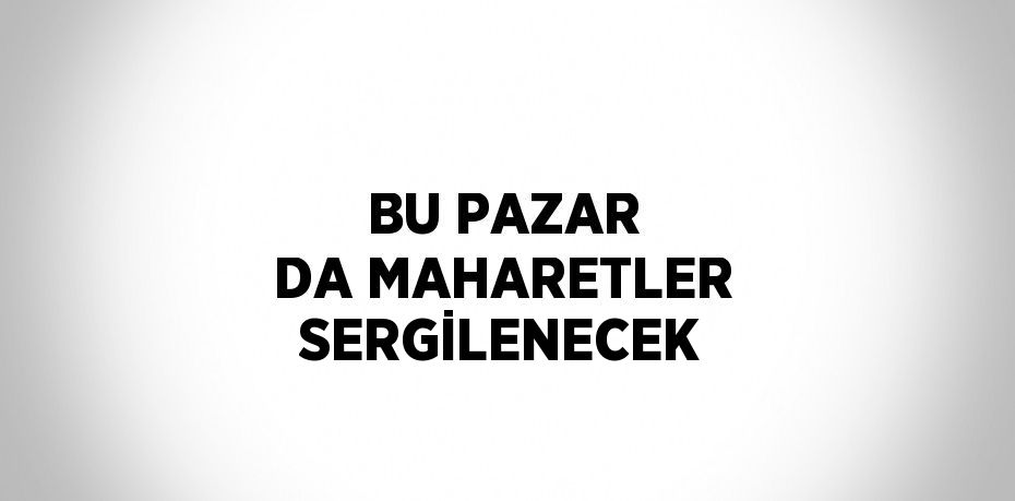 BU PAZAR DA MAHARETLER SERGİLENECEK