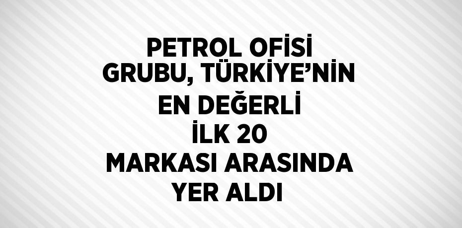 PETROL OFİSİ GRUBU, TÜRKİYE’NİN EN DEĞERLİ İLK 20 MARKASI ARASINDA YER ALDI