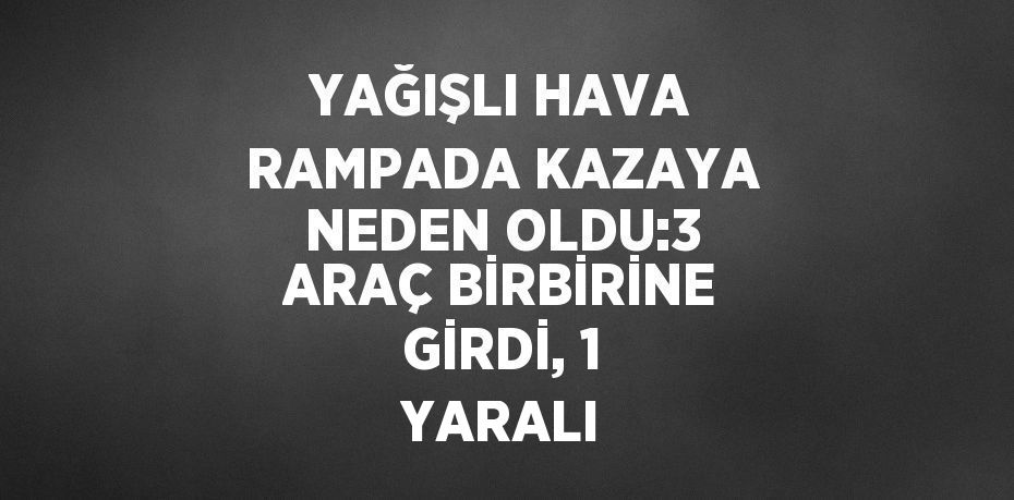 YAĞIŞLI HAVA RAMPADA KAZAYA NEDEN OLDU:3 ARAÇ BİRBİRİNE GİRDİ, 1 YARALI