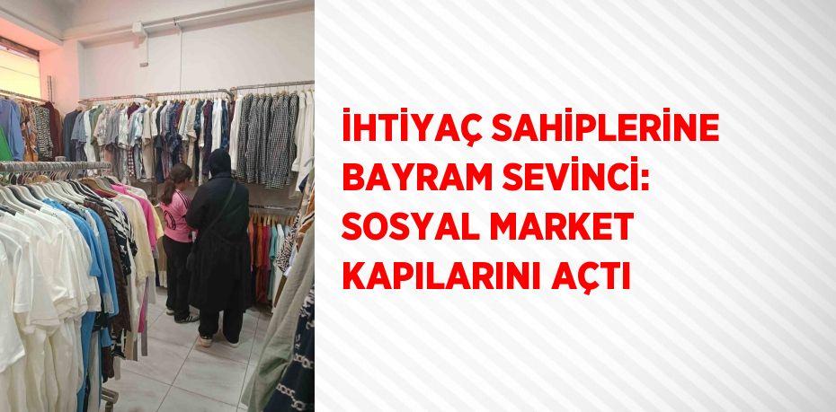 İHTİYAÇ SAHİPLERİNE BAYRAM SEVİNCİ: SOSYAL MARKET KAPILARINI AÇTI