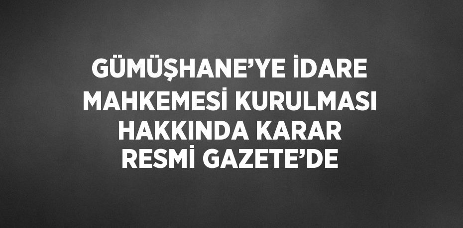 GÜMÜŞHANE’YE İDARE MAHKEMESİ KURULMASI HAKKINDA KARAR RESMİ GAZETE’DE