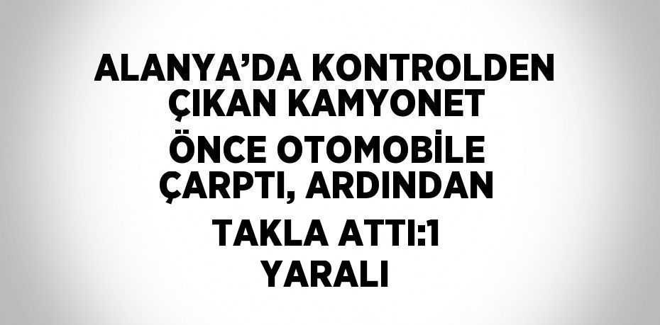 ALANYA’DA KONTROLDEN ÇIKAN KAMYONET ÖNCE OTOMOBİLE ÇARPTI, ARDINDAN TAKLA ATTI:1 YARALI