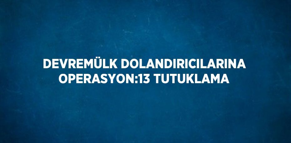 DEVREMÜLK DOLANDIRICILARINA OPERASYON:13 TUTUKLAMA