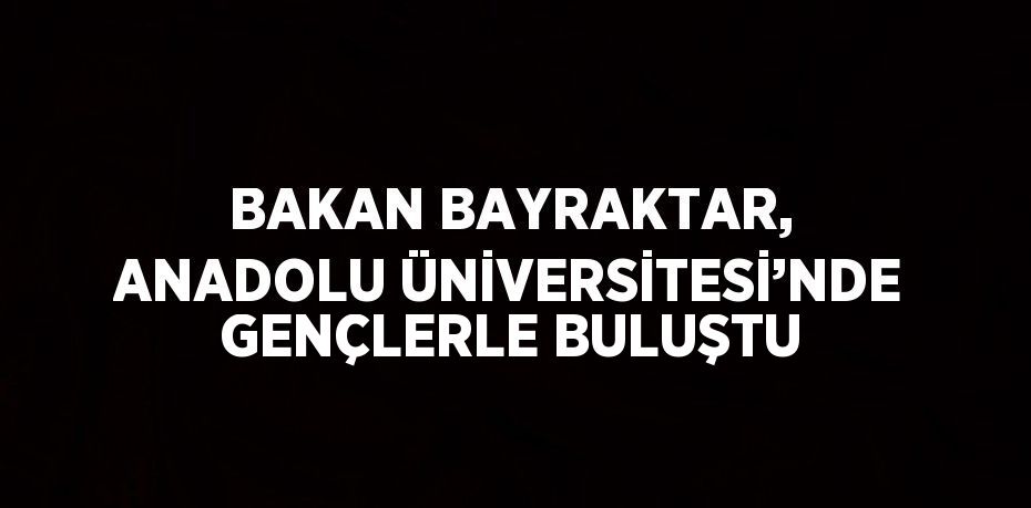 BAKAN BAYRAKTAR, ANADOLU ÜNİVERSİTESİ’NDE GENÇLERLE BULUŞTU