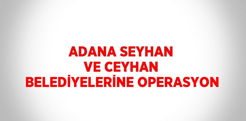 ADANA SEYHAN VE CEYHAN BELEDİYELERİNE OPERASYON