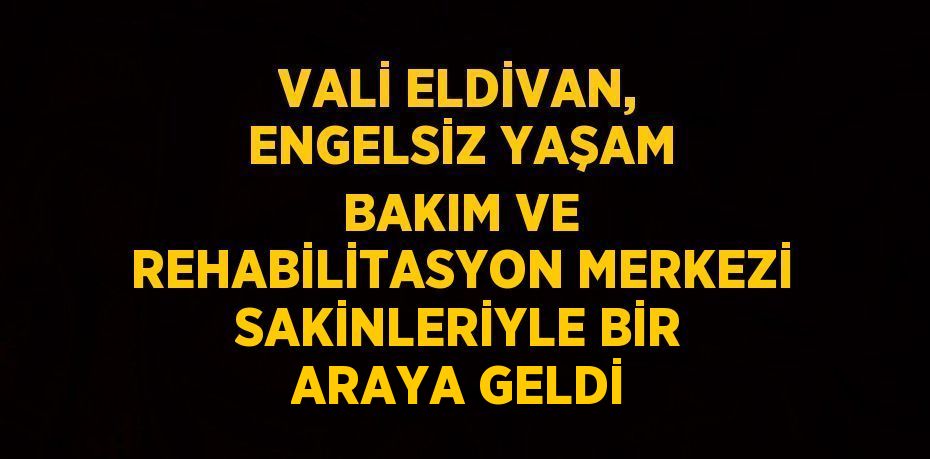 VALİ ELDİVAN, ENGELSİZ YAŞAM BAKIM VE REHABİLİTASYON MERKEZİ SAKİNLERİYLE BİR ARAYA GELDİ
