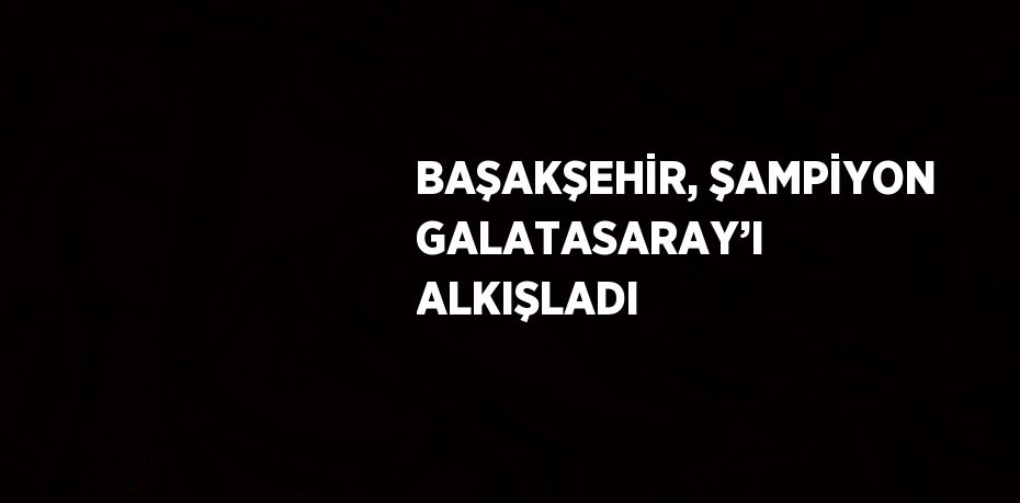 BAŞAKŞEHİR, ŞAMPİYON GALATASARAY’I ALKIŞLADI