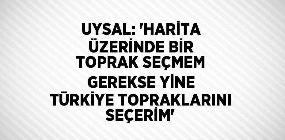 UYSAL: 'HARİTA ÜZERİNDE BİR TOPRAK SEÇMEM GEREKSE YİNE TÜRKİYE TOPRAKLARINI SEÇERİM'