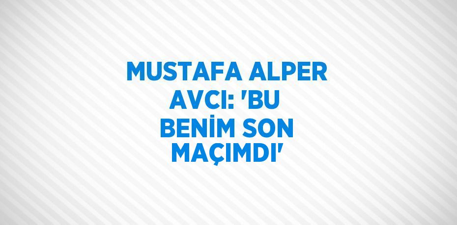 MUSTAFA ALPER AVCI: 'BU BENİM SON MAÇIMDI'