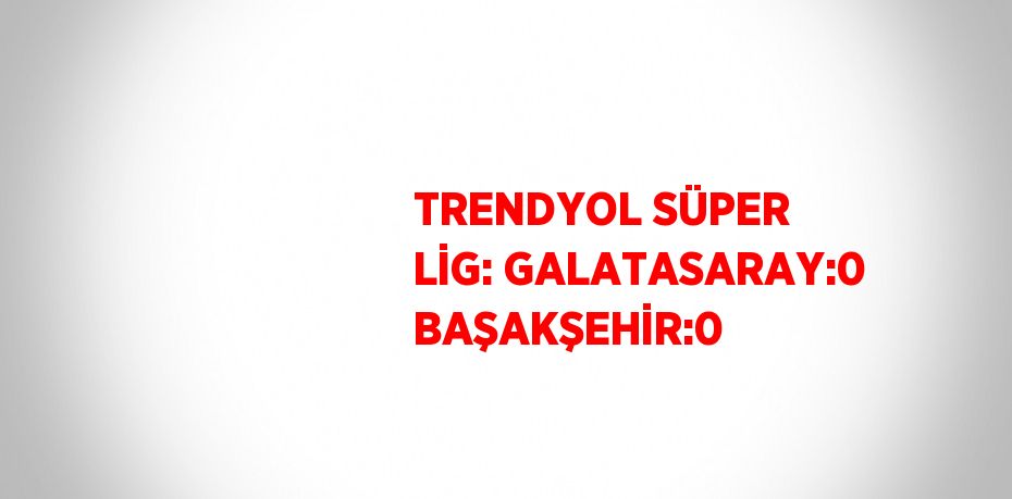 TRENDYOL SÜPER LİG: GALATASARAY:0 BAŞAKŞEHİR:0