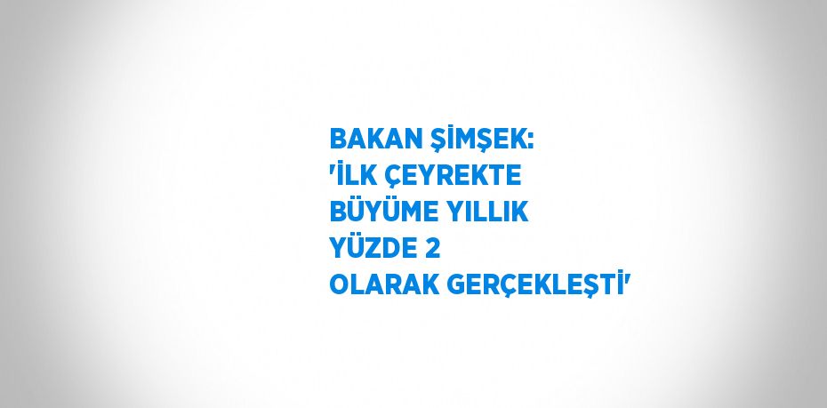 BAKAN ŞİMŞEK: 'İLK ÇEYREKTE BÜYÜME YILLIK YÜZDE 2 OLARAK GERÇEKLEŞTİ'
