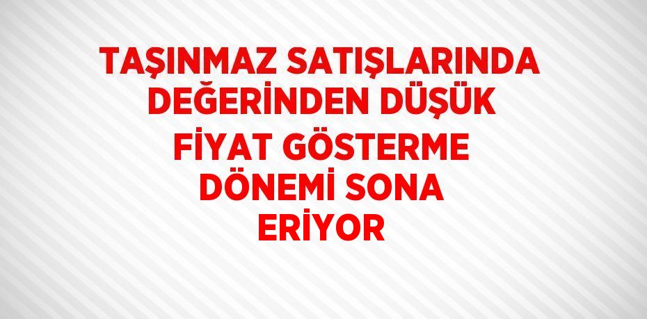 TAŞINMAZ SATIŞLARINDA DEĞERİNDEN DÜŞÜK FİYAT GÖSTERME DÖNEMİ SONA ERİYOR