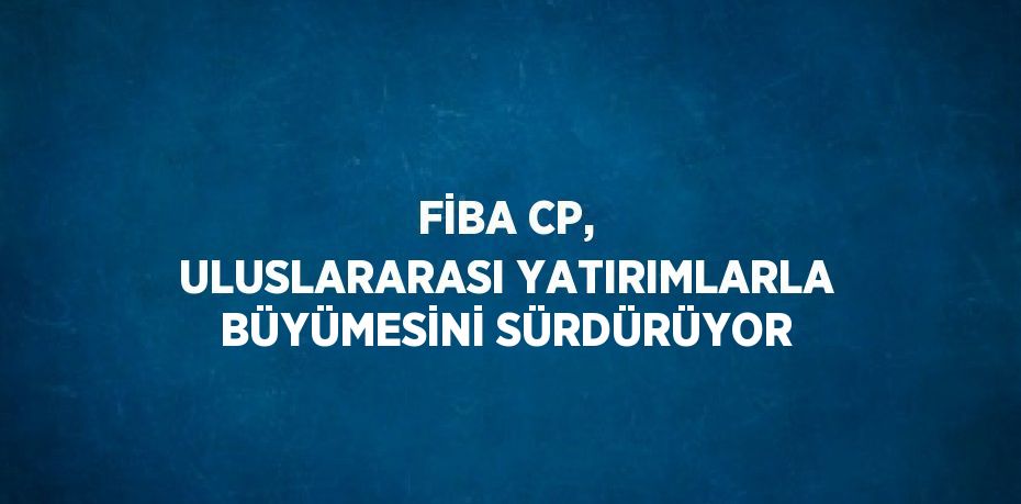 FİBA CP, ULUSLARARASI YATIRIMLARLA BÜYÜMESİNİ SÜRDÜRÜYOR