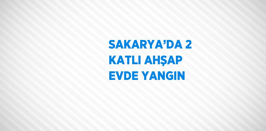 SAKARYA’DA 2 KATLI AHŞAP EVDE YANGIN