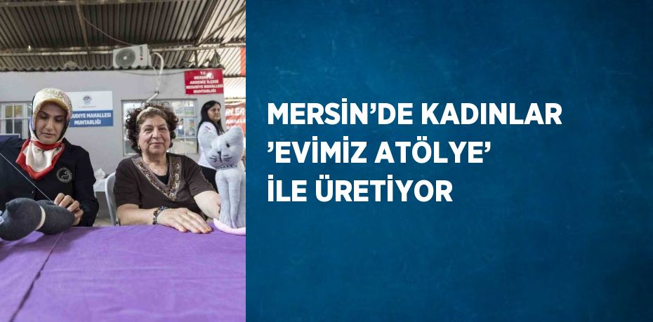 MERSİN’DE KADINLAR ’EVİMİZ ATÖLYE’ İLE ÜRETİYOR