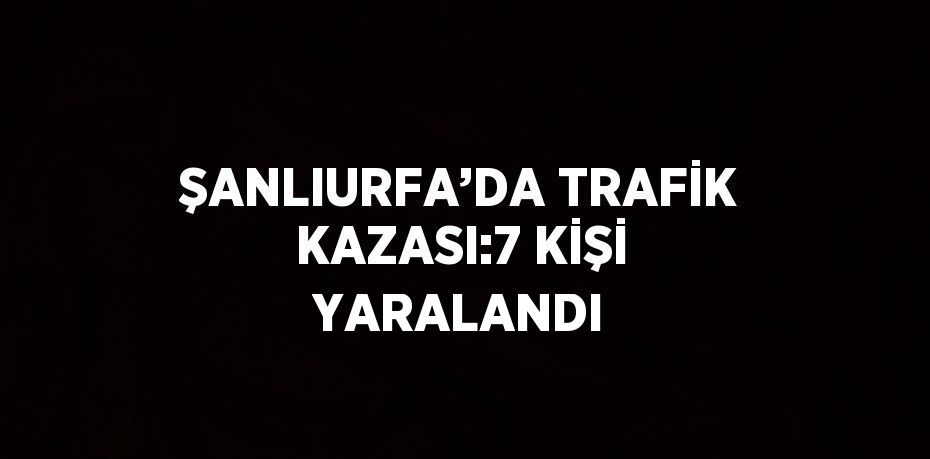 ŞANLIURFA’DA TRAFİK KAZASI:7 KİŞİ YARALANDI