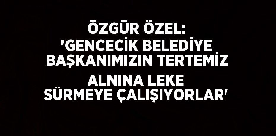 ÖZGÜR ÖZEL: 'GENCECİK BELEDİYE BAŞKANIMIZIN TERTEMİZ ALNINA LEKE SÜRMEYE ÇALIŞIYORLAR'