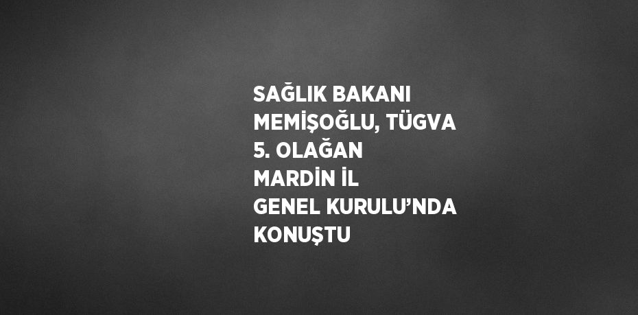 SAĞLIK BAKANI MEMİŞOĞLU, TÜGVA 5. OLAĞAN MARDİN İL GENEL KURULU’NDA KONUŞTU