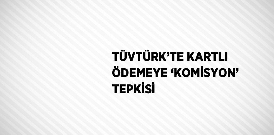 TÜVTÜRK’TE KARTLI ÖDEMEYE ‘KOMİSYON’ TEPKİSİ
