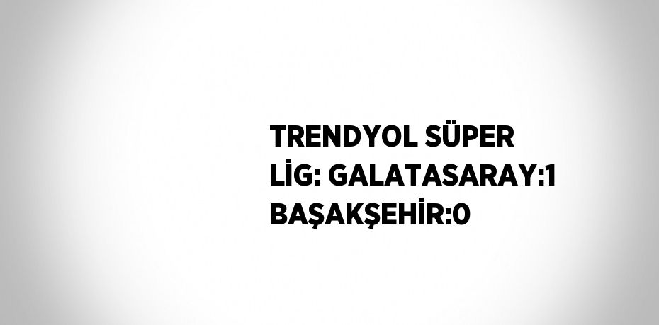 TRENDYOL SÜPER LİG: GALATASARAY:1 BAŞAKŞEHİR:0