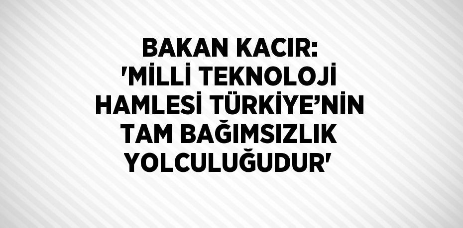 BAKAN KACIR: 'MİLLİ TEKNOLOJİ HAMLESİ TÜRKİYE’NİN TAM BAĞIMSIZLIK YOLCULUĞUDUR'