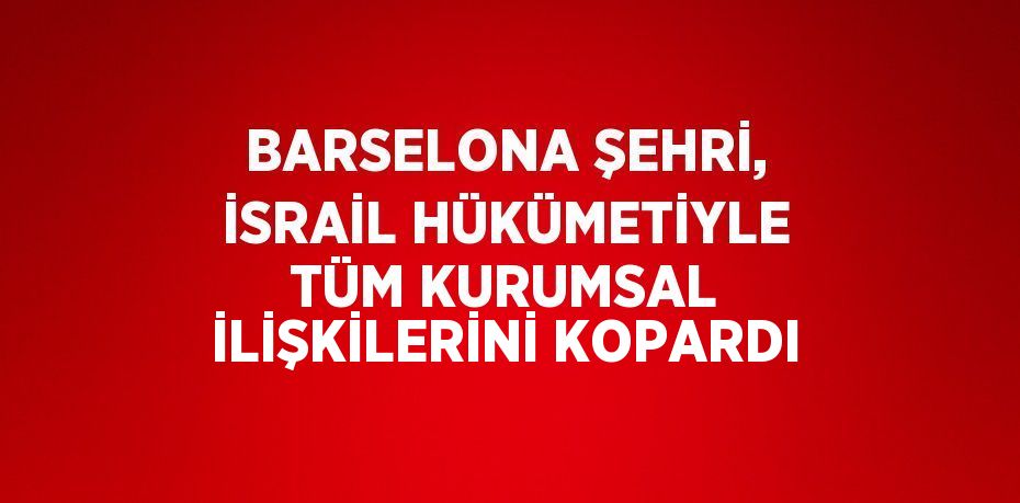 BARSELONA ŞEHRİ, İSRAİL HÜKÜMETİYLE TÜM KURUMSAL İLİŞKİLERİNİ KOPARDI
