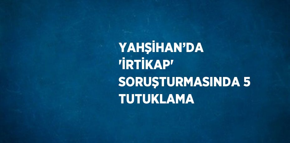 YAHŞİHAN’DA 'İRTİKAP' SORUŞTURMASINDA 5 TUTUKLAMA