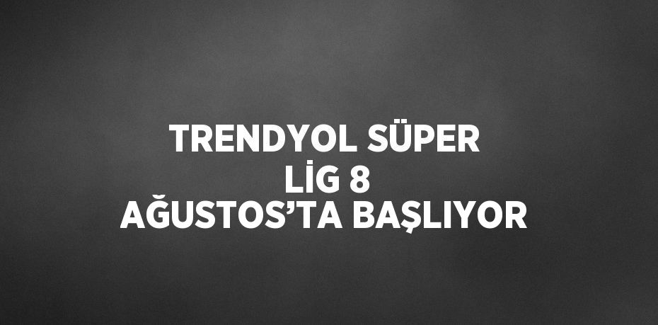 TRENDYOL SÜPER LİG 8 AĞUSTOS’TA BAŞLIYOR