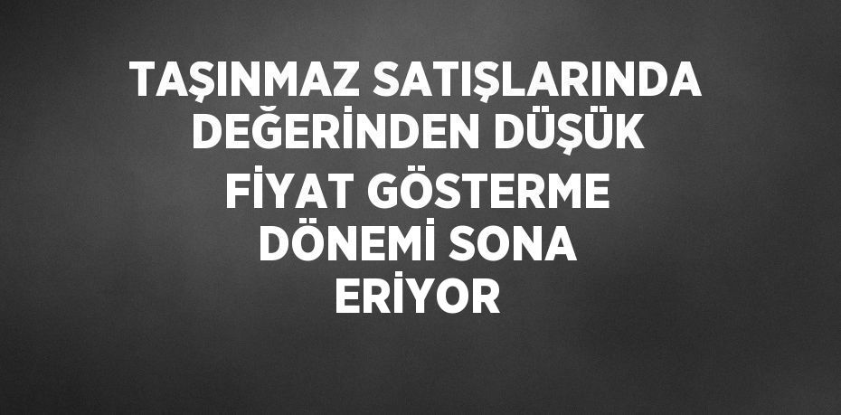 TAŞINMAZ SATIŞLARINDA DEĞERİNDEN DÜŞÜK FİYAT GÖSTERME DÖNEMİ SONA ERİYOR