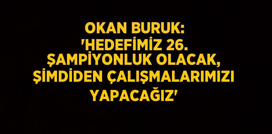 OKAN BURUK: 'HEDEFİMİZ 26. ŞAMPİYONLUK OLACAK, ŞİMDİDEN ÇALIŞMALARIMIZI YAPACAĞIZ'